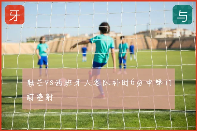 勒芒vs西班牙人客队补时6分中锋门前垫射